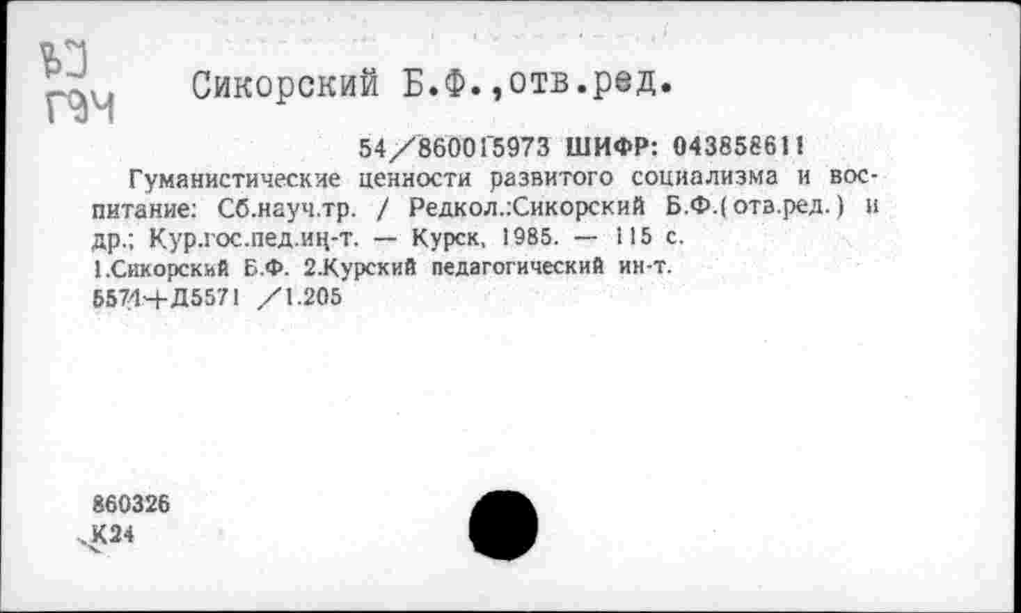 ﻿№
Сикорский Б.Ф.,отв.ред.
54/860015973 ШИФР: 043858611
Гуманистические ценности развитого социализма и воспитание: Сб.науч.тр. / Редкол.гСикорский Б.Ф.(отв.ред.) и др.; Кур.гос.пед.иц-т. — Курск, 1985. — 115 с.
1.Сикорский Б.Ф. 2.Курский педагогический ин-т.
55744-Д5571 /1.205
860326 чК24